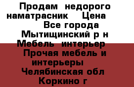 Продам  недорого наматрасник  › Цена ­ 6 500 - Все города, Мытищинский р-н Мебель, интерьер » Прочая мебель и интерьеры   . Челябинская обл.,Коркино г.